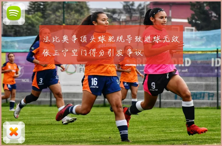 法比奥争顶头球犯规导致进球无效张玉宁空门得分引发争议