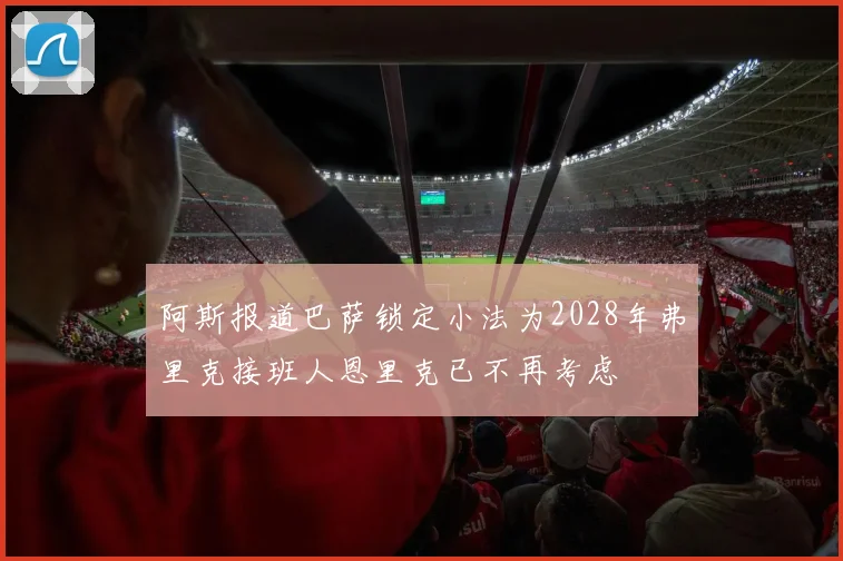 阿斯报道巴萨锁定小法为2028年弗里克接班人恩里克已不再考虑