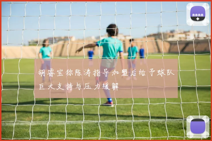 胡睿宝称陈涛指导加盟后给予球队巨大支持与压力缓解