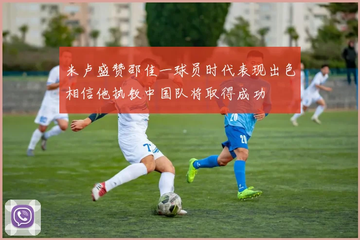 米卢盛赞邵佳一球员时代表现出色相信他执教中国队将取得成功