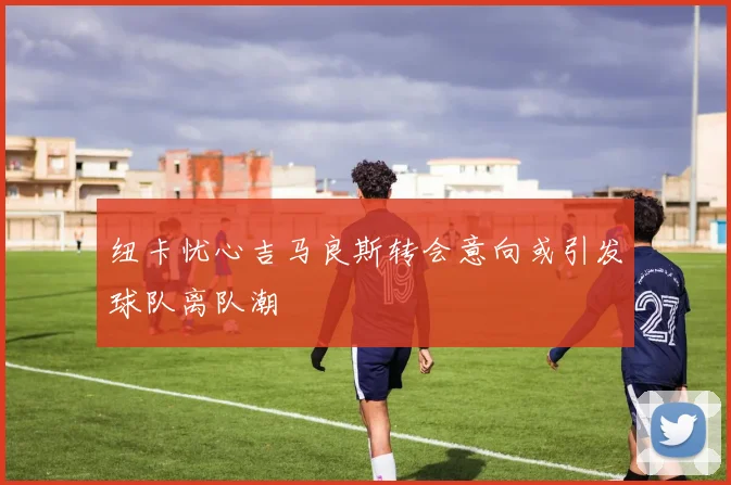 纽卡忧心吉马良斯转会意向或引发球队离队潮