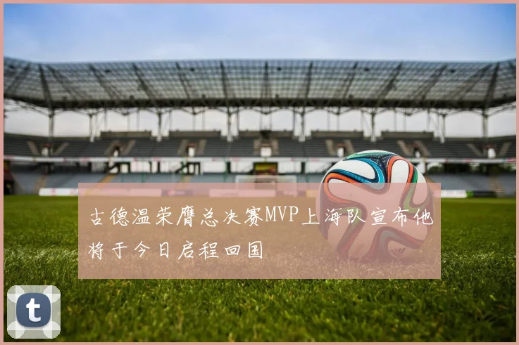 古德温荣膺总决赛MVP上海队宣布他将于今日启程回国