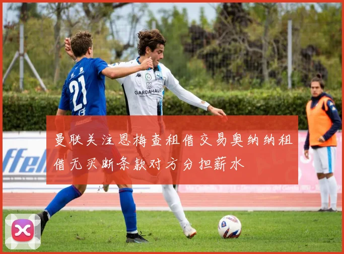 曼联关注恩梅查租借交易奥纳纳租借无买断条款对方分担薪水