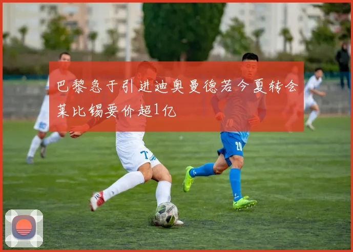 巴黎急于引进迪奥曼德若今夏转会莱比锡要价超1亿