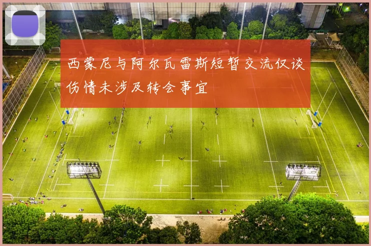 西蒙尼与阿尔瓦雷斯短暂交流仅谈伤情未涉及转会事宜