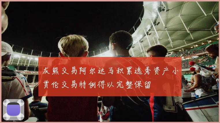 灰熊交易阿尔达马积累选秀资产小贾伦交易特例得以完整保留