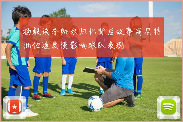 杨毅谈李凯尔归化背后故事高层特批但速度慢影响球队表现