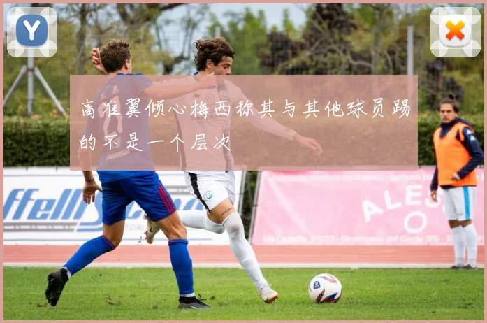 高准翼倾心梅西称其与其他球员踢的不是一个层次